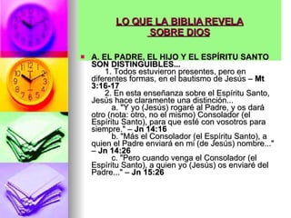 LO QUE LA BIBLIA REVELA  SOBRE DIOS   A. EL PADRE, EL HIJO Y EL ESPÍRITU SANTO SON DISTINGUIBLES...         1. Todos estuvieron presentes, pero en diferentes formas, en el bautismo de Jesús –  Mt 3:16-17         2. En esta enseñanza sobre el Espíritu Santo, Jesús hace claramente una distinción...           a. "Y yo (Jesús) rogaré al Padre, y os dará otro (nota: otro, no el mismo) Consolador (el Espíritu Santo), para que esté con vosotros para siempre." –  Jn 14:16            b. "Más el Consolador (el Espíritu Santo), a quien el Padre enviará en mi (de Jesús) nombre..." –  Jn 14:26            c. "Pero cuando venga el Consolador (el Espíritu Santo), a quien yo (Jesús) os enviaré del Padre..." –  Jn 15:26   