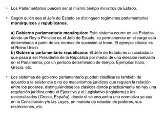 Los Parlamentarios pueden ser al mismo tiempo ministros de Estado.  Según quién sea el Jefe de Estado se distinguen regímenes parlamentarios  monárquicos  y  republicanos .  a) Gobierno parlamentario monárquico:  Este sistema ocurre en los Estados donde un Rey o Príncipe es el Jefe de Estado; su permanencia en el cargo está determinada a partir de las normas de sucesión al trono. El ejemplo clásico es el Reino Unido. b) Gobierno parlamentario republicano:  El Jefe de Estado es un ciudadano que pasa a ser Presidente de la República por medio de una elección realizada en el Parlamento, por un período determinado de tiempo. Ejemplos: Italia, Grecia, etc.  Los sistemas de gobierno parlamentario pueden clasificarse también de acuerdo a la existencia o no de mecanismos jurídicos que regulen la relación entre los poderes, distinguiéndose los clásicos donde prácticamente no hay una regulación jurídica entre el Ejecutivo y el Legislativo (Inglaterra) y los racionalizados (Grecia, España), donde sí se encuentra una normativa ya sea en la Constitución y/o las Leyes, en materia de relación de poderes, sus restricciones, etc. 