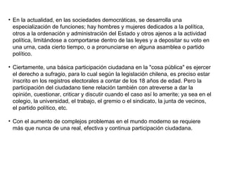 En la actualidad, en las sociedades democráticas, se desarrolla una especialización de funciones; hay hombres y mujeres dedicados a la política, otros a la ordenación y administración del Estado y otros ajenos a la actividad política, limitándose a comportarse dentro de las leyes y a depositar su voto en una urna, cada cierto tiempo, o a pronunciarse en alguna asamblea o partido político.  Ciertamente, una básica participación ciudadana en la "cosa pública" es ejercer el derecho a sufragio, para lo cual según la legislación chilena, es preciso estar inscrito en los registros electorales a contar de los 18 años de edad. Pero la participación del ciudadano tiene relación también con atreverse a dar la opinión, cuestionar, criticar y discutir cuando el caso así lo amerite; ya sea en el colegio, la universidad, el trabajo, el gremio o el sindicato, la junta de vecinos, el partido político, etc.  Con el aumento de complejos problemas en el mundo moderno se requiere más que nunca de una real, efectiva y continua participación ciudadana.  