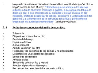 No puede permitirse al ciudadano democrático la actitud de que "el otro lo haga" y como lo dice Murray:  "El hombre que se somete a los abusos públicos a fin de ahorrarse molestias o gastos, o que paga con tal que lo dejen en paz, o que orgulloso de su probidad y de sus triunfos en los negocios, pretende despreciar la política, contribuye a la degradación del gobierno y a la demolición de la estructura tan ardua y penosamente erigida por los auténticos demócratas"  (Verdugo y García). 3. 2 Actitudes y conductas del estilo democrático Tolerancia  Disposición a escuchar al otro  Sentido del diálogo  Espíritu reflexivo  Juicio personal  Admitir la opinión del otro  Reconocer los derechos de los demás y no atropellarlos  Desarrollo de una libertad responsable  Sentido de solidaridad  Amistad cívica  Sentido de compromiso y lealtad  Aceptar el pluralismo ideológico  Reconocer los derechos del adversario político  