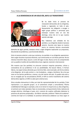 Tema: Política Peruana                                                 13 de febrero de 2010


         A LA DEMOCRACIA DE UN SOLO DÍA, BAYLI LO TRANSFORMÓ


                                                 Se ha dado inicio al proceso de
                                                 renovación democrática de los dirigentes,
                                                 locales y regionales en todo el país.
                                                 Nuevamente nos obligarán a escoger a
                                                 algún grupo político o personaje para
                                                 estampar nuestro voto en ese día
                                                 domingo, único día en la que nuestra
                                                 opinión vale algo.

                                             Nos habíamos casi olvidado de los
                                             partidos y sus dirigentes desde el proceso
                                             anterior. Durante este lapso en nuestro
                                             barrio no notamos letreros anunciando
domicilio de algún partido, tampoco vimos a algún dirigente explicando sus propuestas,
discutiendo los problemas, o promoviendo debates.

Entre el proceso anterior y este que comienza, los partidos ni sus dirigentes aparecieron.
Solo surgen durante el proceso electoral, cual comerciantes en una fiesta patronal. No les
interesa transmitir ideas, buscan a como dé lugar el voto. Nunca se les vio compartiendo
con su pueblo el análisis de la problemática local, regional, nacional o internacional.

Ello muestra que (los partidos) no procuran construir mayorías pensantes, críticas y
conocedoras de sus problemas ni de sus posibilidades. No buscan líderes, ni forman
líderes, nos tapan la boca diciendo que el término líder, está reservado y de forma vitalicia
a los dirigentes de la sede central o a los fundadores, amigos y familiares. No a los que
viven en los barrios periféricos y menos a los del interior del país. El pueblo nota esto y
eso es recogido por las encuestadoras (PUCP), el 65% se siente insatisfecho del sistema
democrático vigente y el 50% no sabe qué es democracia.

Otros estudios demuestran la falta casi total de representatividad de los partidos (“solo
representan a un pequeño grupo”, es el comentario simple y contundente). Pésima
credibilidad (el liderazgo es ejemplo y esto no lo tienen la mayoría de sus altos dirigentes,
al contrario son malos ejemplos: hijos no reconocidos, enriquecimiento ilícito, ladrones de
energía eléctrica, tránsfugas al paso, etc.); carencia de cuadros calificados (detestan la
presencia de personas preparadas y de líderes naturales, prefieren “lideres de academia”
carentes de trajín en la realidad); no practican democracia (elaboran sus listas según el


Agustín Zúñiga                                                                      Página 1
 