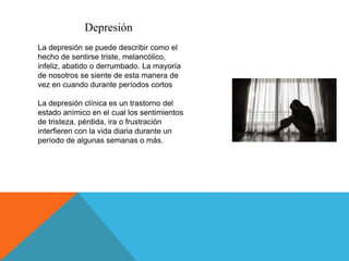 Depresión
La depresión se puede describir como el
hecho de sentirse triste, melancólico,
infeliz, abatido o derrumbado. La mayoría
de nosotros se siente de esta manera de
vez en cuando durante períodos cortos
La depresión clínica es un trastorno del
estado anímico en el cual los sentimientos
de tristeza, pérdida, ira o frustración
interfieren con la vida diaria durante un
período de algunas semanas o más.
 