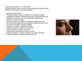 Síntomas de depresión en un adolescente
Los padres deben estar muy atentos ante la presencia de determinados
síntomas de la depresión como los siguientes:
• Sentimientos de tristeza
• Pérdida de interés o placer al realizar las actividades normales
• Irritabilidad, frustración, sentimientos de enojo, tanto ante problemas
medianamente graves como ante situaciones insignificantes
• Insomnio o exceso de sueño
• Cambios bruscos en el apetito. La depresión puede producir la
disminución del apetito que trae aparejada la pérdida de peso o bien,
el aumento del apetito y también del peso
• Inquietud, nerviosismo, agitación constante
• Lentitud para pensar, hablar y para moverse
• Fatiga, cansancio y pérdida de energía
• Pensamientos frecuentes de muerte y suicidio
• Ataques de llanto en cualquier momento y sin motivo aparente
• Problemas, dolores y molestias físicas frecuentes
 