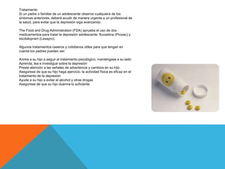 Tratamiento
Si un padre o familiar de un adolescente observa cualquiera de los
síntomas anteriores, deberá acudir de manera urgente a un profesional de
la salud, para evitar que la depresión siga avanzando.
The Food and Drug Administration (FDA) aprueba el uso de dos
medicamentos para tratar la depresión adolescente: fluoxetina (Prozac) y
escitalopram (Lexapro).
Algunos tratamientos caseros y cotidianos útiles para que tengan en
cuenta los padres pueden ser:
Anime a su hijo a seguir el tratamiento psicológico, manténgase a su lado
Aprenda, lea e investigue sobre la depresión
Preste atención a las señales de advertencia y cambios en su hijo
Asegúrese de que su hijo haga ejercicio, la actividad física es eficaz en el
tratamiento de la depresión
Ayude a su hijo a evitar el alcohol y otras drogas
Asegúrese de que su hijo duerma lo suficiente
 