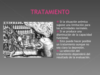 Si la situación anímica supone una limitación para las actividades normales. Si se produce una disminución de la capacidad funcional. Esto puede hacer posible un tratamiento aunque no sea clara la depresión. La selección del tratamiento dependerá del resultado de la evaluación.  TRATAMIENTO 