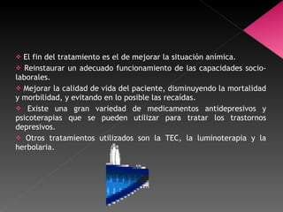El fin del tratamiento es el de mejorar la situación anímica.  Reinstaurar un adecuado funcionamiento de las capacidades socio-laborales.  Mejorar la calidad de vida del paciente, disminuyendo la mortalidad y morbilidad, y evitando en lo posible las recaídas. Existe una gran variedad de medicamentos antidepresivos y psicoterapias que se pueden utilizar para tratar los trastornos depresivos.  Otros tratamientos utilizados son la TEC, la luminoterapia y la herbolaria. 