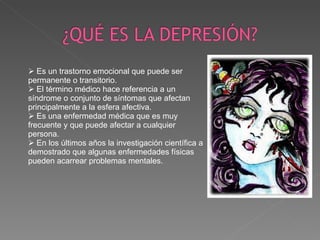Es un trastorno emocional que puede ser permanente o transitorio. El término médico hace referencia a un síndrome o conjunto de síntomas que afectan principalmente a la esfera afectiva. Es una enfermedad médica que es muy frecuente y que puede afectar a cualquier persona. En los últimos años la investigación científica a demostrado que algunas enfermedades físicas pueden acarrear problemas mentales. 