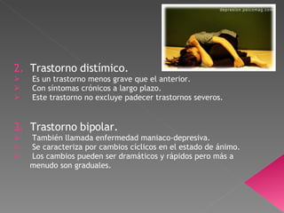 2.  Trastorno distímico. Es un trastorno menos grave que el anterior. Con síntomas crónicos a largo plazo. Este trastorno no excluye padecer trastornos severos. 3.  Trastorno bipolar. También llamada enfermedad maniaco-depresiva. Se caracteriza por cambios cíclicos en el estado de ánimo. Los cambios pueden ser dramáticos y rápidos pero más a menudo son graduales.  