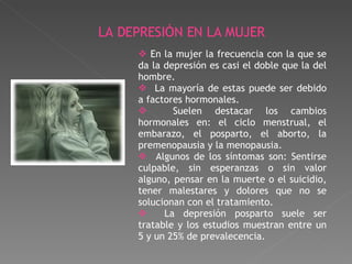En la mujer la frecuencia con la que se da la depresión es casi el doble que la del hombre. La mayoría de estas puede ser debido a factores hormonales. Suelen destacar los cambios hormonales en: el ciclo menstrual, el embarazo, el posparto, el aborto, la premenopausia y la menopausia.  Algunos de los síntomas son: Sentirse culpable, sin esperanzas o sin valor alguno, pensar en la muerte o el suicidio, tener malestares y dolores que no se solucionan con el tratamiento. La depresión posparto suele ser tratable y los estudios muestran entre un 5 y un 25% de prevalecencia. LA DEPRESIÓN EN LA MUJER 