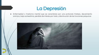 La Depresión
● Enfermedad o trastorno mental que se caracteriza por una profunda tristeza, decaimiento
anímico, baja autoestima, pérdida de interés por todo y disminución de las funciones psíquicas
