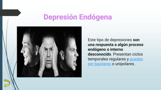 Este tipo de depresiones son
una respuesta a algún proceso
endógeno o interno
desconocido. Presentan ciclos
temporales regulares y pueden
ser bipolares o unipolares.
Depresión Endógena