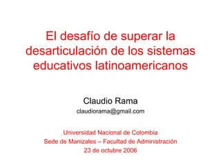 El desafío de superar la desarticulación de los sistemas educativos latinoamericanos Claudio Rama [email_address] Universidad Nacional de Colombia Sede de Manizales – Facultad de Administración 23 de octubre 2006 