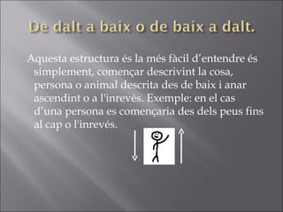 Aquesta estructura és la més fàcil d’entendre és simplement, començar descrivint la cosa, persona o animal descrita des de baix i anar ascendint o a l'inrevés. Exemple: en el cas d’una persona es començaria des dels peus fins al cap o l'inrevés.  