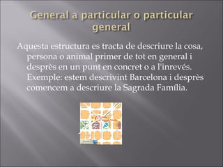 Aquesta estructura es tracta de descriure la cosa, persona o animal primer de tot en general i desprès en un punt en concret o a l'inrevés. Exemple: estem descrivint Barcelona i desprès comencem a descriure la Sagrada Família. 