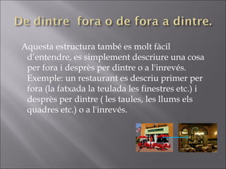 Aquesta estructura també es molt fàcil d’entendre, es simplement descriure una cosa per fora i desprès per dintre o a l'inrevés. Exemple: un restaurant es descriu primer per fora (la fatxada la teulada les finestres etc.) i desprès per dintre ( les taules, les llums els quadres etc.) o a l'inrevés. 