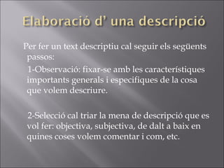 Per fer un text descriptiu cal seguir els següents passos:  1-Observació: fixar-se amb les característiques importants generals i especifiques de la cosa que volem descriure. 2-Selecció cal triar la mena de descripció que es vol fer: objectiva, subjectiva, de dalt a baix en quines coses volem comentar i com, etc. 