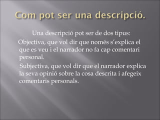 Una descripció pot ser de dos tipus: Objectiva, que vol dir que només s’explica el que es veu i el narrador no fa cap comentari personal. Subjectiva, que vol dir que el narrador explica la seva opinió sobre la cosa descrita i afegeix comentaris personals. 