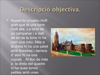 Aquest és un palau  molt gran que té una torre molt alta .La torre és un campanar i a dalt de tot de la torre hi ha com una creu. Més a la dreta hi ha una paret amb finestres i darrera d’ això hi ha una cúpula  .   Al lloc de més a  la dreta del quadre hi ha dues torres petites amb unes grans finestres al costat  . 