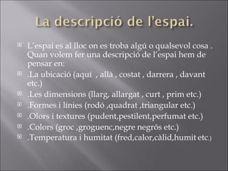 L’espai es al lloc on es troba algú o qualsevol cosa . Quan volem fer una descripció de l’espai hem de pensar en: .La ubicació (aquí  , allà , costat , darrera , davant etc.) .Les dimensions (llarg, allargat , curt , prim etc.) .Formes i línies (rodó ,quadrat ,triangular etc.) .Olors i textures (pudent,pestilent,perfumat etc.) .Colors (groc ,groguenc,negre negrós etc.) .Temperatura i humitat (fred,calor,càlid,humit   etc .) 