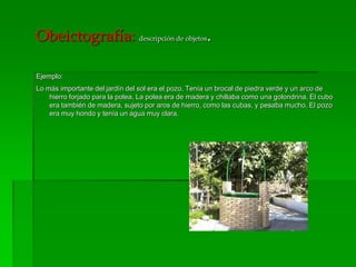 Obeictografía: descripción de objetos.
Ejemplo:
Lo más importante del jardín del sol era el pozo. Tenía un brocal de piedra verde y un arco de
hierro forjado para la polea. La polea era de madera y chillaba como una golondrina. El cubo
era también de madera, sujeto por aros de hierro, como las cubas, y pesaba mucho. El pozo
era muy hondo y tenía un agua muy clara.
 