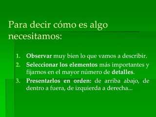 Para decir cómo es algo
necesitamos:
1. Observar muy bien lo que vamos a describir.
2. Seleccionar los elementos más importantes y
fijarnos en el mayor número de detalles.
3. Presentarlos en orden: de arriba abajo, de
dentro a fuera, de izquierda a derecha...
 