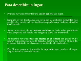 Para describir un lugar:
• Primero hay que presentar una visión general del lugar.
• Después se van localizando en ese lugar los distintos elementos (los
pueblos, los montes, el río...) utilizando palabras que indican situación
en el espacio.
• Antes de redactar, debes ordenar tus ideas, es decir, saber por dónde
vas a empezar, por dónde vas a seguir y cómo vas a terminar.
• Al describir hay que situar los objetos en el espacio con precisión. Se
usarán expresiones como a la derecha, delante de, junto a, al lado de,
al fondo, detrás de, en el centro, en medio de, alrededor de ...
• Por último, procuran transmitir la impresión que produce el lugar:
alegría, tristeza, misterio, terror...
 