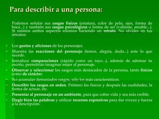 Para describir a una persona:
Podemos señalar sus rasgos físicos (estatura, color de pelo, ojos, forma de
boca...) y también sus rasgos psicológicos o forma de ser (valiente, amable...).
Si unimos ambos aspectos estamos haciendo un retrato. No olvides en tus
retratos:
• Los gustos y aficiones de los personajes.
• Muestra las reacciones del personaje (temor, alegría, duda...) ante lo que
sucede.
• Introduce comparaciones (rápido como un rayo...), además de adornar tu
escrito, permitirán imaginar mejor al personaje.
• Observar y seleccionar los rasgos más destacados de la persona, tanto físicos
como de carácter.
• No acumular demasiados rasgos, sólo los más característicos.
• Describir los rasgos en orden. Primero los físicos y después las cualidades, la
forma de actuar, etc.
• Presentar al personaje en un ambiente, para que cobre vida y sea más creíble.
• Elegir bien las palabras y utilizar recursos expresivos para dar viveza y fuerza
a la descripción.
 