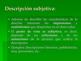 Descripción subjetiva:
 Además de describir las características de lo
descrito interesan las impresiones y
sentimientos que despiertan en el observador.
 El punto de vista es subjetivo, es decir,
depende de las reflexiones y de las
sensaciones de la persona que realiza la
descripción.
 Ejemplos: descripciones literarias, publicitarias,
muy personales, etc.
 