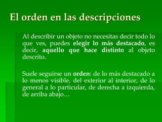 El orden en las descripciones
Al describir un objeto no necesitas decir todo lo
que ves, puedes elegir lo más destacado, es
decir, aquello que hace distinto al objeto
descrito.
Suele seguirse un orden: de lo más destacado a
lo menos visible, del exterior al interior, de lo
general a lo particular, de derecha a izquierda,
de arriba abajo…
 
