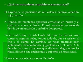  ¿Qué tres marcadores espaciales encuentras aquí?
El hayedo se va poniendo de mil colores: naranja, amarillo,
rojo, marrón…
Al fondo, las montañas aparecen envueltas en niebla y el
cielo gris anuncia lluvia. El sol, asustado, se esconde
detrás de un nubarrón y su brillo desaparece.
En el centro hay un árbol más lato que los demás. Aún
conserva algunas hojas, verdes todavía, que se resisten al
frío y al viento. En cambio, las hojas amarillas caen
lentamente, balanceándose juguetonas en el aire. A la
derecha hay un arroyuelo que discurre alegre entre las
rocas. El suelo está encharcado y cubierto de hojas secas.
Huele a tierra mojada y a setas. Es otoño.
 