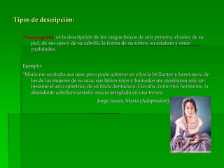 Tipos de descripción:
Prosopografía: es la descripción de los rasgos físicos de una persona, el color de su
piel, de sus ojos y de su cabello, la forma de su rostro, su estatura y otras
cualidades.
Ejemplo:
"María me ocultaba sus ojos; pero pude admirar en ellos la brillantez y hermosura de
los de las mujeres de su raza; sus labios rojos y húmedos me mostraron sólo un
instante el arco simétrico de su linda dentadura. Llevaba, como mis hermanas, la
abundante cabellera castaño oscura arreglada en una trenza.
Jorge Isaacs, María (Adaptación)
 