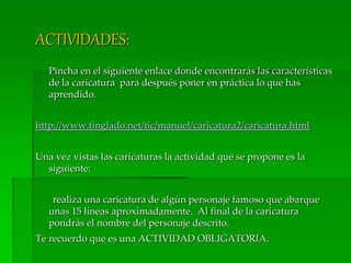 ACTIVIDADES:
Pincha en el siguiente enlace donde encontrarás las características
de la caricatura para después poner en práctica lo que has
aprendido.
http://www.tinglado.net/tic/manuel/caricatura2/caricatura.html
Una vez vistas las caricaturas la actividad que se propone es la
siguiente:
realiza una caricatura de algún personaje famoso que abarque
unas 15 líneas aproximadamente. Al final de la caricatura
pondrás el nombre del personaje descrito.
Te recuerdo que es una ACTIVIDAD OBLIGATORIA.
 