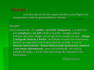 Etopeya:
es la descripción de los rasgos morales o psicológicos de
una persona, como su personalidad y carácter.
Ejemplo:
Don Gumersindo.. Era afable.. servicial. Compasivo.. y se desvivía
por complacer y ser útil a todo el mundo.. aunque costase
trabajos, desvelos, fatiga, con tal que no le costase un real... Alegre
y amigo de chanzas y burlas.. Se hallaba en todas las reuniones y
fiesta y las regocijaba con la amenidad de su trato.. y con su
discreta conversación.. Nunca había tenido inclinación amorosa
a una mujer determinada.. pero inocentemente, sin malicia,
gustaba de todas, y era el viejo más amigo de coquetear a las
muchachas...
(Pepita Jiménez)
 