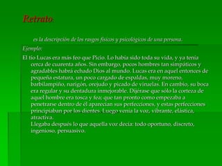 Retrato:
es la descripción de los rasgos físicos y psicológicos de una persona.
Ejemplo:
El tío Lucas era más feo que Picio. Lo había sido toda su vida, y ya tenía
cerca de cuarenta años. Sin embargo, pocos hombres tan simpáticos y
agradables habrá echado Dios al mundo. Lucas era en aquel entonces de
pequeña estatura, un poco cargado de espaldas, muy moreno,
barbilampiño, narigón, orejudo y picado de viruelas. En cambio, su boca
era regular y su dentadura inmejorable. Dijérase que sólo la corteza de
aquel hombre era tosca y fea; que tan pronto como empezaba a
penetrarse dentro de él aparecían sus perfecciones, y estas perfecciones
principiaban por los dientes. Luego venía la voz, vibrante, elástica,
atractiva.
Llegaba después lo que aquella voz decía: todo oportuno, discreto,
ingenioso, persuasivo.
 