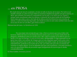 ... en PROSA
Mi criado tiene de mesa lo cuadrado y el estar en talla al alcance de la mano. Por tanto es un
mueble cómodo; su color es el que indica la ausencia completa de aquello con que se piensa, es
decir, que es bueno; las manos se confundirían con los pies, si no fuera por los zapatos y
porque anda casualmente sobre los últimos; a imitación de la mayor parte de los hombres,
tiene orejas que están a uno y otro lado de la cabeza como los floreros en una consola, de
adorno, o como los balcones figurados, por donde no entra ni sale nada; también tiene dos ojos
en la cara; él cree ver con ellos, ¡qué chasco se lleva!
Mariano José de Larra , La Nochebuena de 1836
Era una mujer más envejecida que vieja, y bien se conocía que nunca había sido
hermosa. Debió de tener en otro tiempo buenas carnes; pero ya su cuerpo estaba lleno de
pliegues y abolladuras como un zurrón vacío. Allí, valga la verdad, no se sabía lo que era
pecho, ni lo que era barriga. La cara era hocicuda y desagradable. Si algo expresaba era un
genio muy malo y un carácter de vinagre; pero en esto engañaba aquel rostro como otros
muchos que hacen creer lo que no es. Era Nicanora una infeliz mujer, de más bondad que
entendimiento, probada en las luchas de la vida, que había sido para ella una batalla sin
victorias ni respiro alguno. Ya no se defendía más que con la paciencia, y de tanto mirarle la
cara a la adverdidad debía de provenirle aquel alargamiento de morros que le afeaba
considerablemente.
B. Pérez Galdós, Fortunata y Jacinta
 