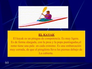 EL KAYAK El kayak es un piragua de competencia. Es muy ligera.  Es de forma alargada, con la proa y la popa puntiagudas,el  remo tiene una pala  en cada extremo. Es una embarcación  muy cerrada, de que el piragüista lleva las piernas debajo de  La cubierta.  (e) 