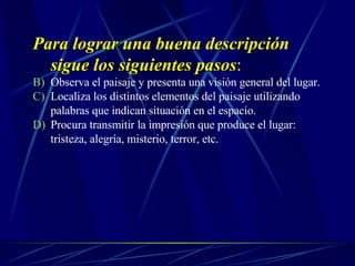 Para lograr una buena descripción sigue los siguientes pasos : Observa el paisaje y presenta una visión general del lugar. Localiza los distintos elementos del paisaje utilizando palabras que indican situación en el espacio. Procura transmitir la impresión que produce el lugar: tristeza, alegría, misterio, terror, etc. 