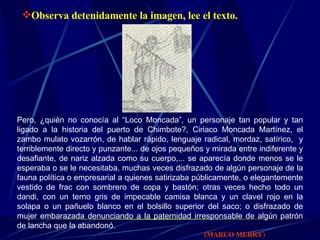 Observa detenidamente la imagen, lee el texto. Pero, ¿quién no conocía al “Loco Moncada”, un personaje tan popular y tan ligado a la historia del puerto de Chimbote?, Ciriaco Moncada Martínez, el zambo mulato vozarrón, de hablar rápido, lenguaje radical, mordaz, satírico,  y terriblemente directo y punzante... de ojos pequeños y mirada entre indiferente y desafiante, de nariz alzada como su cuerpo,... se aparecía donde menos se le esperaba o se le necesitaba, muchas veces disfrazado de algún personaje de la fauna política o empresarial a quienes satirizaba públicamente, o elegantemente vestido de frac con sombrero de copa y bastón; otras veces hecho todo un dandi, con un terno gris de impecable camisa blanca y un clavel rojo en la solapa o un pañuelo blanco en el bolsillo superior del saco; o disfrazado de mujer embarazada denunciando a la paternidad irresponsable de algún patrón de lancha que la abandonó.   (MARCO MERRY )   