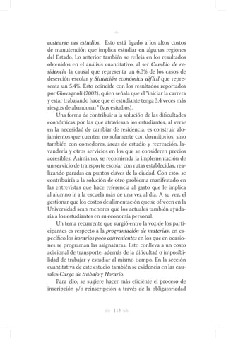 h 113 g 
n 
costearse sus estudios. Esto está ligado a los altos costos 
de manutención que implica estudiar en algunas regiones 
del Estado. Lo anterior también se refleja en los resultados 
obtenidos en el análisis cuantitativo, al ser Cambio de re-sidencia 
la causal que representa un 6.3% de los casos de 
deserción escolar y Situación económica difícil que repre-senta 
un 5.4%. Esto coincide con los resultados reportados 
por Giovagnoli (2002), quien señala que el “iniciar la carrera 
y estar trabajando hace que el estudiante tenga 3.4 veces más 
riesgos de abandonar” (sus estudios). 
Una forma de contribuir a la solución de las dificultades 
económicas por las que atraviesan los estudiantes, al verse 
en la necesidad de cambiar de residencia, es construir alo-jamientos 
que cuenten no solamente con dormitorios, sino 
también con comedores, áreas de estudio y recreación, la-vandería 
y otros servicios en los que se consideren precios 
accesibles. Asimismo, se recomienda la implementación de 
un servicio de transporte escolar con rutas establecidas, rea-lizando 
paradas en puntos claves de la ciudad. Con esto, se 
contribuiría a la solución de otro problema manifestado en 
las entrevistas que hace referencia al gasto que le implica 
al alumno ir a la escuela más de una vez al día. A su vez, el 
gestionar que los costos de alimentación que se ofrecen en la 
Universidad sean menores que los actuales también ayuda-ría 
a los estudiantes en su economía personal. 
Un tema recurrente que surgió entre la voz de los parti-cipantes 
es respecto a la programación de materias, en es-pecífico 
los horarios poco convenientes en los que en ocasio-nes 
se programan las asignaturas. Esto conlleva a un costo 
adicional de transporte, además de la dificultad o imposibi-lidad 
de trabajar y estudiar al mismo tiempo. En la sección 
cuantitativa de este estudio también se evidencia en las cau-sales 
Carga de trabajo y Horario. 
Para ello, se sugiere hacer más eficiente el proceso de 
inscripción y/o reinscripción a través de la obligatoriedad 
 
