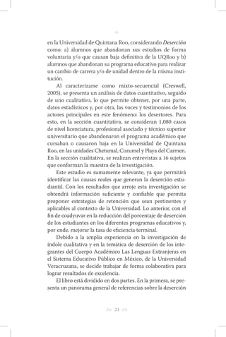 h 21 g 
n 
en la Universidad de Quintana Roo, considerando Deserción 
como: a) alumnos que abandonan sus estudios de forma 
voluntaria y/o que causan baja definitiva de la UQRoo y b) 
alumnos que abandonan su programa educativo para realizar 
un cambio de carrera y/o de unidad dentro de la misma insti-tución. 
Al caracterizarse como mixto-secuencial (Creswell, 
2005), se presenta un análisis de datos cuantitativo, seguido 
de uno cualitativo, lo que permite obtener, por una parte, 
datos estadísticos y, por otra, las voces y testimonios de los 
actores principales en este fenómeno: los desertores. Para 
esto, en la sección cuantitativa, se consideran 1,080 casos 
de nivel licenciatura, profesional asociado y técnico superior 
universitario que abandonaron el programa académico que 
cursaban o causaron baja en la Universidad de Quintana 
Roo, en las unidades Chetumal, Cozumel y Playa del Carmen. 
En la sección cualitativa, se realizan entrevistas a 16 sujetos 
que conforman la muestra de la investigación. 
Este estudio es sumamente relevante, ya que permitirá 
identificar las causas reales que generan la deserción estu-diantil. 
Con los resultados que arroje esta investigación se 
obtendrá información suficiente y confiable que permita 
proponer estrategias de retención que sean pertinentes y 
aplicables al contexto de la Universidad. Lo anterior, con el 
fin de coadyuvar en la reducción del porcentaje de deserción 
de los estudiantes en los diferentes programas educativos y, 
por ende, mejorar la tasa de eficiencia terminal. 
Debido a la amplia experiencia en la investigación de 
índole cualitativa y en la temática de deserción de los inte-grantes 
del Cuerpo Académico Las Lenguas Extranjeras en 
el Sistema Educativo Público en México, de la Universidad 
Veracruzana, se decide trabajar de forma colaborativa para 
lograr resultados de excelencia. 
El libro está dividido en dos partes. En la primera, se pre-senta 
un panorama general de referencias sobre la deserción 
 