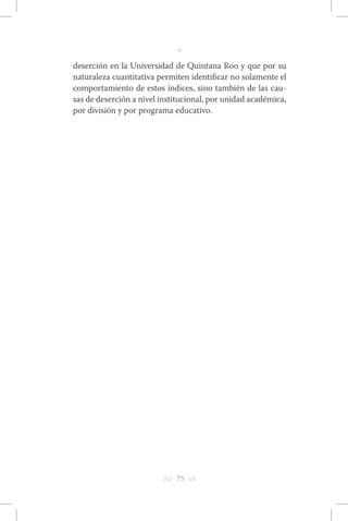 h 75 g 
n 
deserción en la Universidad de Quintana Roo y que por su 
naturaleza cuantitativa permiten identificar no solamente el 
comportamiento de estos índices, sino también de las cau-sas 
de deserción a nivel institucional, por unidad académica, 
por división y por programa educativo. 
 
