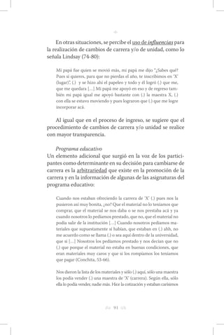 h 91 g 
n 
En otras situaciones, se percibe el uso de influencias para 
la realización de cambios de carrera y/o de unidad, como lo 
señala Lindsay (74-80): 
Mi papá fue quien se movió más, mi papá me dijo “¿Sabes qué? 
Pues si quieres, para que no pierdas el año, te inscribimos en ‘X’ 
(lugar)”, (.) y se hizo ahí el papeleo y todo y él logró (.) que me, 
que me quedara […] Mi papá me apoyó en eso y de regreso tam-bién 
mi papá igual me apoyó bastante con (.) la maestra X, (.) 
con ella se estuvo moviendo y pues lograron que (.) que me logre 
incorporar acá. 
Al igual que en el proceso de ingreso, se sugiere que el 
procedimiento de cambios de carrera y/o unidad se realice 
con mayor transparencia. 
Programa educativo 
Un elemento adicional que surgió en la voz de los partici-pantes 
como determinante en su decisión para cambiarse de 
carrera es la arbitrariedad que existe en la promoción de la 
carrera y en la información de algunas de las asignaturas del 
programa educativo: 
Cuando nos estaban ofreciendo la carrera de ‘X’ (.) pues nos la 
pusieron así muy bonita, ¿no? Que el material no lo teníamos que 
comprar, que el material se nos daba o se nos prestaba acá y ya 
cuando nosotros lo pedíamos prestado, que no, que el material no 
podía salir de la institución […] Cuando nosotros pedíamos ma-teriales 
que supuestamente sí habían, que estaban en (.) ahh, no 
me acuerdo como se llama (.) o sea aquí dentro de la universidad, 
que si […] Nosotros los pedíamos prestado y nos decían que no 
(.) que porque el material no estaba en buenas condiciones, que 
eran materiales muy caros y que si los rompíamos los teníamos 
que pagar (Conchita, 53-66). 
Nos dieron la lista de los materiales y sólo (.) aquí, sólo una maestra 
los podía vender (.) una maestra de ‘X’ (carrera). Según ella, sólo 
ella lo podía vender, nadie más. Hice la cotización y estaban carísimos 
 