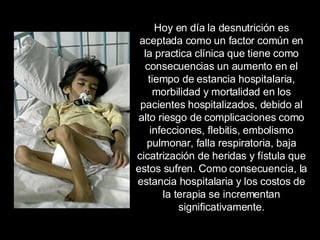Hoy en día la desnutrición es aceptada como un factor común en la practica clínica que tiene como consecuencias un aumento en el tiempo de estancia hospitalaria, morbilidad y mortalidad en los pacientes hospitalizados, debido al alto riesgo de complicaciones como infecciones, flebitis, embolismo pulmonar, falla respiratoria, baja cicatrización de heridas y fístula que estos sufren. Como consecuencia, la estancia hospitalaria y los costos de la terapia se incrementan significativamente. 