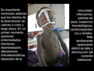 Es importante reconocer además que los efectos de la desnutrición se valoran a corto y largo plazo. En un primer momento aparecen enfermedades diarréicas, deshidratación, alteraciones hidroelectrolíticas, depresión de la inmunidad, infecciones, pérdida de peso, trastornos hematológicos, cardiorrespiratorios y renales. Más tardíamente aparecerán déficit de talla y disminución del cociente intelectual.  