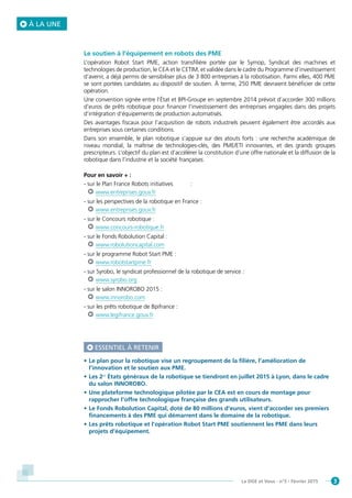 3La DGE et Vous - n°5 - Février 2015
À LA UNE
Le soutien à l’équipement en robots des PME
L’opération Robot Start PME, action transfilière portée par le Symop, Syndicat des machines et
technologies de production, le CEA et le CETIM, et validée dans le cadre du Programme d’investissement
d’avenir, a déjà permis de sensibiliser plus de 3 800 entreprises à la robotisation. Parmi elles, 400 PME
se sont portées candidates au dispositif de soutien. À terme, 250 PME devraient bénéficier de cette
opération.
Une convention signée entre l’État et BPI-Groupe en septembre 2014 prévoit d’accorder 300 millions
d’euros de prêts robotique pour financer l’investissement des entreprises engagées dans des projets
d’intégration d’équipements de production automatisés.
Des avantages fiscaux pour l’acquisition de robots industriels peuvent également être accordés aux
entreprises sous certaines conditions.
Dans son ensemble, le plan robotique s’appuie sur des atouts forts : une recherche académique de
niveau mondial, la maîtrise de technologies-clés, des PME/ETI innovantes, et des grands groupes
prescripteurs. L’objectif du plan est d’accélérer la constitution d’une offre nationale et la diffusion de la
robotique dans l’industrie et la société françaises.
Pour en savoir + :
- sur le Plan France Robots initiatives :
www.entreprises.gouv.fr
- sur les perspectives de la robotique en France :
www.entreprises.gouv.fr
- sur le Concours robotique :
www.concours-robotique.fr
- sur le Fonds Robolution Capital :
www.robolutioncapital.com
- sur le programme Robot Start PME :
www.robotstartpme.fr
- sur Syrobo, le syndicat professionnel de la robotique de service :
www.syrobo.org
- sur le salon INNOROBO 2015 :
www.innorobo.com
- sur les prêts robotique de Bpifrance :
www.legifrance.gouv.fr
ESSENTIEL À RETENIR
•	Le plan pour la robotique vise un regroupement de la filière, l’amélioration de
l’innovation et le soutien aux PME.
•	Les 2es
États généraux de la robotique se tiendront en juillet 2015 à Lyon, dans le cadre
du salon INNOROBO.
•	Une plateforme technologique pilotée par le CEA est en cours de montage pour
rapprocher l’offre technologique française des grands utilisateurs.
•	Le Fonds Robolution Capital, doté de 80 millions d’euros, vient d’accorder ses premiers
financements à des PME qui démarrent dans le domaine de la robotique.
•	Les prêts robotique et l’opération Robot Start PME soutiennent les PME dans leurs
projets d’équipement.
 