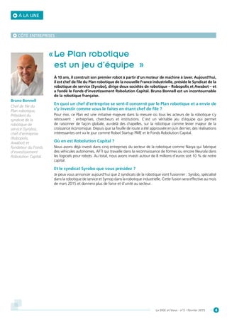 4La DGE et Vous - n°5 - Février 2015
Le Plan robotique
est un jeu d’équipe »
À 10 ans, il construit son premier robot à partir d’un moteur de machine à laver. Aujourd’hui,
il est chef de file du Plan robotique de la nouvelle France industrielle, préside le Syndicat de la
robotique de service (Syrobo), dirige deux sociétés de robotique – Robopolis et Awabot – et
a fondé le Fonds d’investissement Robolution Capital. Bruno Bonnell est un incontournable
de la robotique française.
En quoi un chef d’entreprise se sent-il concerné par le Plan robotique et a envie de
s’y investir comme vous le faites en étant chef de file ?
Pour moi, ce Plan est une initiative majeure dans la mesure où tous les acteurs de la robotique s’y
retrouvent : entreprises, chercheurs et institutions. C’est un véritable jeu d’équipe qui permet
de raisonner de façon globale, au-delà des chapelles, sur la robotique comme levier majeur de la
croissance économique. Depuis que sa feuille de route a été approuvée en juin dernier, des réalisations
intéressantes ont vu le jour comme Robot Startup PME et le Fonds Robolution Capital.
Où en est Robolution Capital ?
Nous avons déjà investi dans cinq entreprises du secteur de la robotique comme Navya qui fabrique
des véhicules autonomes, AFTI qui travaille dans la reconnaissance de formes ou encore Neurala dans
les logiciels pour robots. Au total, nous avons investi autour de 8 millions d’euros soit 10 % de notre
capital.
Et le syndicat Syrobo que vous présidez ?
Je peux vous annoncer aujourd’hui que 2 syndicats de la robotique vont fusionner : Syrobo, spécialisé
dans la robotique de service et Symop dans la robotique industrielle. Cette fusion sera effective au mois
de mars 2015 et donnera plus de force et d’unité au secteur.
Bruno Bonnell
Chef de file du
Plan robotique,
Président du
syndicat de la
robotique de
service (Syrobo),
chef d’entreprise
(Robopolis,
Awabot) et
fondateur du Fonds
d’investissement
Robolution Capital.
CÔTÉ ENTREPRISES
À LA UNE
 