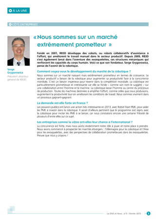 5La DGE et Vous - n°5 - Février 2015
Nous sommes sur un marché
extrêmement prometteur  »
Fondé en 2001, RB3D développe des cobots, ou robots collaboratifs d’assistance à
l’effort, qui améliorent le travail manuel dans le secteur productif. Depuis 2009, RB3D
s’est également lancé dans l’aventure des exosquelettes, ces structures mécaniques qui
renforcent les capacités du corps humain. Voici ce que son fondateur, Serge Grygorowicz,
pense de l’avenir de la robotique.
Comment voyez-vous le développement du marché de la robotique ?
Nous sommes sur un marché naissant mais extrêmement prometteur en termes de croissance. Le
secteur productif a besoin de la robotique pour augmenter sa productivité face à la concurrence
mondiale. C’est un besoin impérieux pour revenir dans la compétition mondiale. La cobotique est
particulièrement prometteuse et intéressante car elle se fonde – comme son nom le suggère – sur
une collaboration entre l’homme et la machine. La cobotique laisse l’homme au centre du processus
de production. Toutes les machines destinées à amplifier l’effort, comme celles que nous produisons,
augmentent la productivité tout en améliorant les conditions de travail. Nous sommes vraiment dans
un processus gagnant-gagnant.
La demande est-elle forte en France ?
Les pouvoirs publics ont lancé une action très intéressante en 2013, avec Robot Start PME, pour aider
les PME à investir dans la robotique. Il serait d’ailleurs pertinent que le programme soit repris avec
la cobotique pour inciter les PME à se lancer, car nous constatons encore une certaine frilosité de
plusieurs d’entre elles sur ce sujet.
Les entreprises comme la vôtre ont-elles leur chance à l’international ?
La concurrence est forte, mais nous avons évidemment notre rôle à jouer et notre place à prendre.
Nous avons commencé à prospecter les marchés étrangers : l’Allemagne pour la cobotique et l’Asie
pour les exosquelettes, avec des perspectives de collaboration prometteuses dans les exosquelettes.
Preuve que nous y croyons !
Serge
Grygorowicz
Président directeur
général de RB3D.
CÔTÉ ENTREPRISES
À LA UNE
 