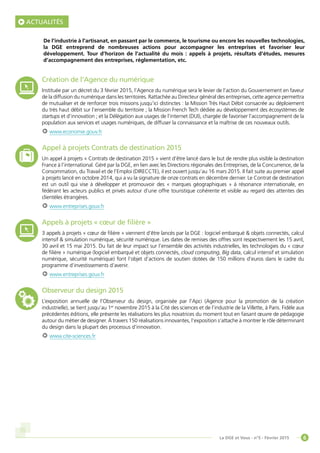 6La DGE et Vous - n°5 - Février 2015
ACTUALITÉS
Création de l’Agence du numérique
Instituée par un décret du 3 février 2015, l’Agence du numérique sera le levier de l’action du Gouvernement en faveur
de la diffusion du numérique dans les territoires. Rattachée au Directeur général des entreprises, cette agence permettra
de mutualiser et de renforcer trois missions jusqu’ici distinctes : la Mission Très Haut Débit consacrée au déploiement
du très haut débit sur l’ensemble du territoire ; la Mission French Tech dédiée au développement des écosystèmes de
startups et d’innovation ; et la Délégation aux usages de l’internet (DUI), chargée de favoriser l’accompagnement de la
population aux services et usages numériques, de diffuser la connaissance et la maîtrise de ces nouveaux outils.
www.economie.gouv.fr
Appel à projets Contrats de destination 2015
Un appel à projets « Contrats de destination 2015 » vient d’être lancé dans le but de rendre plus visible la destination
France à l’international. Géré par la DGE, en lien avec les Directions régionales des Entreprises, de la Concurrence, de la
Consommation, du Travail et de l’Emploi (DIRECCTE), il est ouvert jusqu’au 16 mars 2015. Il fait suite au premier appel
à projets lancé en octobre 2014, qui a vu la signature de onze contrats en décembre dernier. Le Contrat de destination
est un outil qui vise à développer et promouvoir des « marques géographiques » à résonance internationale, en
fédérant les acteurs publics et privés autour d’une offre touristique cohérente et visible au regard des attentes des
clientèles étrangères.
www.entreprises.gouv.fr
Appels à projets « cœur de filière »
3 appels à projets « cœur de filière » viennent d’être lancés par la DGE : logiciel embarqué  objets connectés, calcul
intensif  simulation numérique, sécurité numérique. Les dates de remises des offres sont respectivement les 15 avril,
30 avril et 15 mai 2015. Du fait de leur impact sur l’ensemble des activités industrielles, les technologies du « cœur
de filière » numérique (logiciel embarqué et objets connectés, cloud computing, Big data, calcul intensif et simulation
numérique, sécurité numérique) font l’objet d’actions de soutien dotées de 150 millions d’euros dans le cadre du
programme d’investissements d’avenir.
www.entreprises.gouv.fr
Observeur du design 2015
L’exposition annuelle de l’Observeur du design, organisée par l’Apci (Agence pour la promotion de la création
industrielle), se tient jusqu’au 1er
novembre 2015 à la Cité des sciences et de l’industrie de la Villette, à Paris. Fidèle aux
précédentes éditions, elle présente les réalisations les plus novatrices du moment tout en faisant œuvre de pédagogie
autour du métier de designer. À travers 150 réalisations innovantes, l’exposition s’attache à montrer le rôle déterminant
du design dans la plupart des processus d’innovation.
www.cite-sciences.fr
De l’industrie à l’artisanat, en passant par le commerce, le tourisme ou encore les nouvelles technologies,
la DGE entreprend de nombreuses actions pour accompagner les entreprises et favoriser leur
développement. Tour d’horizon de l’actualité du mois : appels à projets, résultats d’études, mesures
d’accompagnement des entreprises, réglementation, etc.
 