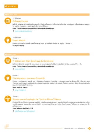 8La DGE et Vous - n°5 - Février 2015
AGENDA
FÉVRIER 2015
17 février
Colloque Eureka
La DGE organise, en collaboration avec les Clusters Eureka et le Secrétariat Eureka, le colloque : « Eureka accompagne
les pépites françaises à la conquête des Smart Cities ».
Paris, Centre de conférences Pierre Mendès France (Bercy)
www.euripides-eureka.eu
24 février
Projet Mistral
Inauguration de la nouvelle plateforme de haute technologie dédiée au textile, « Mistral ».
Ecully, IFTH (69)
MARS 2015
3 mars
7e
édition des États Généraux du Commerce
Le thème de cette année : le numérique, les commerçants font leur révolution. Rendez-vous de 9h à 14h.
Paris, Centre de conférences Pierre Mendès France (Bercy)
www.cdcf.com
4 mars
Prix Moovjee – Innovons Ensemble
L’appel à candidatures pour le prix « Moovjee – Innovons Ensemble » est ouvert jusqu’au 4 mars 2015. Ce concours
s’adresse aux jeunes et aux étudiants entrepreneurs et/ou porteurs de projets. Plusieurs prix sont décernés aux gagnants
sous forme d’aides financières.
Dans toute la France
www.moovjee.fr
5 mars
Bourse aux technologies de l’Institut Mines-Télécom
L’Institut Mines-Télécom propose aux PME franciliennes de découvrir plus de 15 technologies en e-santé prêtes à être
transférées pour booster leur compétitivité : rencontres et échanges entre chercheurs et PME sont au programme de
cette journée.
Évry, Télécom Sud Paris (91)
http://bourse-aux-technos.com
 