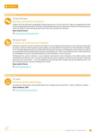 9La DGE et Vous - n°5 - Février 2015
AGENDA
MARS 2015
13 mars-20 mars
Semaine nationale de l’Artisanat
L’édition 2015 de la Semaine nationale de l’artisanat aura lieu du 13 au 20 mars 2015. Elle est co-organisée par l’UPA,
Union professionnelle artisanale et l’APCMA, Assemblée permanente des chambres de métiers et de l’artisanat avec le
soutien du FNPCA, Fonds national de promotion et de communication de l’artisanat.
Dans toute la France
www.semaine-nationale-artisanat.fr
30 mars-5 avril
5e
édition de la Semaine de l’Industrie
Événement national et annuel, la Semaine de l’Industrie a pour objectif de faire découvrir et de renforcer l’attractivité
du secteur et de ses métiers auprès du grand public, plus particulièrement des jeunes et des demandeurs d’emploi.
C’est une réelle opportunité pour rencontrer des femmes et des hommes qui témoignent sur leur travail, de visiter et
de comprendre le fonctionnement des entreprises industrielles du 21e
siècle. Lors de l’édition 2014, 2 847 événements
ont été labellisés et plus de 150 000 participants ont été sensibilisés sur tout le territoire.
Professionnels du secteur industriel, si vous souhaitez faire découvrir votre entreprise et les métiers exercés, cette
manifestation est faite pour vous ! Ouvrez les portes de vos locaux, organisez une visite de votre site pour surprendre
les jeunes et les moins jeunes… C’est une expérience riche aussi bien pour le public que pour les salariés qui ont, une
fois n’est pas coutume, l’occasion d’expliquer leur métier.
Dans toute la France
www.entreprises.gouv.fr
AVRIL 2015
1-2 avril
Cloud Computing World Expo
Les experts du Cloud et leurs clients présenteront leurs stratégies et leurs savoir-faire : stands, conférences, ateliers.
Paris la Défense, CNIT
www.cloudcomputing-world.com
 